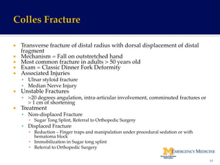 ¡  Transverse fracture of distal radius with dorsal displacement of distal
fragment!
¡  Mechanism = Fall on outstretched hand!
¡  Most common fracture in adults > 50 years old!
¡  Exam = Classic Dinner Fork Deformity!
¡  Associated Injuries!
§  Ulnar styloid fracture!
§  Median Nerve Injury!
¡  Unstable Fractures!
§  >20 degrees angulation, intra-articular involvement, comminuted fractures or
> 1 cm of shortening!
¡  Treatment!
§  Non-displaced Fracture !
▪  Sugar Tong Splint, Referral to Orthopedic Surgery!
§  Displaced Fracture!
▪  Reduction – Finger traps and manipulation under procedural sedation or with
hematoma block!
▪  Immobilization in Sugar tong splint!
▪  Referral to Orthopedic Surgery!
57	
  
 