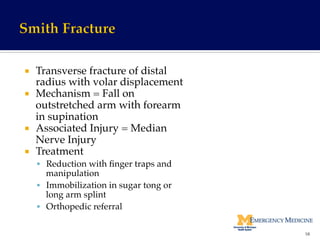 ¡  Transverse fracture of distal
radius with volar displacement!
¡  Mechanism = Fall on
outstretched arm with forearm
in supination!
¡  Associated Injury = Median
Nerve Injury!
¡  Treatment!
§  Reduction with ﬁnger traps and
manipulation!
§  Immobilization in sugar tong or
long arm splint!
§  Orthopedic referral!
58	
  
 