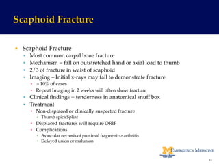 ¡  Scaphoid Fracture!
§  Most common carpal bone fracture!
§  Mechanism = fall on outstretched hand or axial load to thumb!
§  2/3 of fracture in waist of scaphoid!
§  Imaging – Initial x-rays may fail to demonstrate fracture !
▪  > 10% of cases!
▪  Repeat Imaging in 2 weeks will often show fracture!
§  Clinical ﬁndings = tenderness in anatomical snuff box!
§  Treatment!
▪  Non-displaced or clinically suspected fracture !
▪  Thumb spica Splint!
▪  Displaced fractures will require ORIF!
▪  Complications !
▪  Avascular necrosis of proximal fragment -> arthritis!
▪  Delayed union or malunion!
61	
  
 