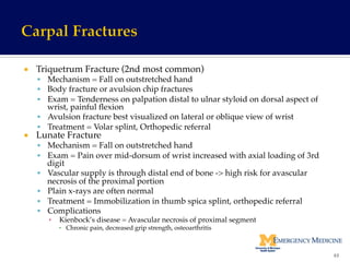 ¡  Triquetrum Fracture (2nd most common)!
§  Mechanism = Fall on outstretched hand!
§  Body fracture or avulsion chip fractures!
§  Exam = Tenderness on palpation distal to ulnar styloid on dorsal aspect of
wrist, painful ﬂexion!
§  Avulsion fracture best visualized on lateral or oblique view of wrist!
§  Treatment = Volar splint, Orthopedic referral!
¡  Lunate Fracture!
§  Mechanism = Fall on outstretched hand!
§  Exam = Pain over mid-dorsum of wrist increased with axial loading of 3rd
digit!
§  Vascular supply is through distal end of bone -> high risk for avascular
necrosis of the proximal portion!
§  Plain x-rays are often normal!
§  Treatment = Immobilization in thumb spica splint, orthopedic referral!
§  Complications !
▪  Kienbock’s disease = Avascular necrosis of proximal segment!
▪  Chronic pain, decreased grip strength, osteoarthritis!
!
63	
  
 