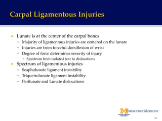 ¡  Lunate is at the center of the carpal bones !
§  Majority of ligamentous injuries are centered on the lunate!
§  Injuries are from forceful dorsiﬂexion of wrist!
§  Degree of force determines severity of injury!
▪  Spectrum from isolated tear to dislocations!
¡  Spectrum of ligamentous injuries!
§  Scapholunate ligament instability!
§  Triquetrolunate ligament instability!
§  Perilunate and Lunate dislocations!
65	
  
 
