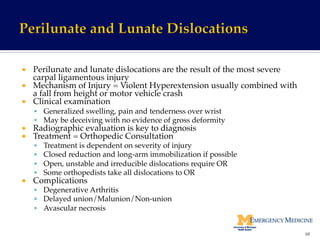 ¡  Perilunate and lunate dislocations are the result of the most severe
carpal ligamentous injury!
¡  Mechanism of Injury = Violent Hyperextension usually combined with
a fall from height or motor vehicle crash!
¡  Clinical examination !
§  Generalized swelling, pain and tenderness over wrist!
§  May be deceiving with no evidence of gross deformity!
¡  Radiographic evaluation is key to diagnosis!
¡  Treatment = Orthopedic Consultation!
§  Treatment is dependent on severity of injury!
§  Closed reduction and long-arm immobilization if possible!
§  Open, unstable and irreducible dislocations require OR!
§  Some orthopedists take all dislocations to OR!
¡  Complications!
§  Degenerative Arthritis!
§  Delayed union/Malunion/Non-union!
§  Avascular necrosis!
68	
  
 