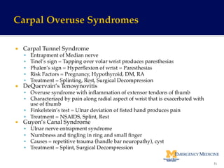¡  Carpal Tunnel Syndrome!
§  Entrapment of Median nerve!
§  Tinel’s sign = Tapping over volar wrist produces paresthesias!
§  Phalen’s sign = Hyperﬂexion of wrist = Paresthesias!
§  Risk Factors = Pregnancy, Hypothyroid, DM, RA!
§  Treatment = Splinting, Rest, Surgical Decompression!
¡  DeQuervain’s Tenosynovitis!
§  Overuse syndrome with inﬂammation of extensor tendons of thumb!
§  Characterized by pain along radial aspect of wrist that is exacerbated with
use of thumb!
§  Finkelstein’s test = Ulnar deviation of ﬁsted hand produces pain!
§  Treatment = NSAIDS, Splint, Rest!
¡  Guyon’s Canal Syndrome!
§  Ulnar nerve entrapment syndrome!
§  Numbness and tingling in ring and small ﬁnger!
§  Causes = repetitive trauma (handle bar neuropathy), cyst!
§  Treatment = Splint, Surgical Decompression!
71	
  
 