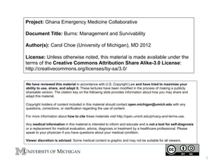 Project: Ghana Emergency Medicine Collaborative
Document Title: Burns: Management and Survivability
Author(s): Carol Choe (University of Michigan), MD 2012
License: Unless otherwise noted, this material is made available under the
terms of the Creative Commons Attribution Share Alike-3.0 License:
http://creativecommons.org/licenses/by-sa/3.0/
We have reviewed this material in accordance with U.S. Copyright Law and have tried to maximize your
ability to use, share, and adapt it. These lectures have been modified in the process of making a publicly
shareable version. The citation key on the following slide provides information about how you may share and
adapt this material.
Copyright holders of content included in this material should contact open.michigan@umich.edu with any
questions, corrections, or clarification regarding the use of content.
For more information about how to cite these materials visit http://open.umich.edu/privacy-and-terms-use.
Any medical information in this material is intended to inform and educate and is not a tool for self-diagnosis
or a replacement for medical evaluation, advice, diagnosis or treatment by a healthcare professional. Please
speak to your physician if you have questions about your medical condition.
Viewer discretion is advised: Some medical content is graphic and may not be suitable for all viewers.

1	
  

 