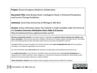 Project:	
  Ghana	
  Emergency	
  Medicine	
  Collabora4ve	
  
	
  
Document	
  Title:	
  Achy	
  Breaky	
  Heart:	
  Cardiogenic	
  Shock,	
  A	
  Historical	
  Perspec4ve	
  
and	
  Current	
  Therapy	
  Guidelines	
  
	
  
Author(s):	
  Carol	
  Choe	
  (University	
  of	
  Michigan),	
  MD	
  2011	
  
	
  
License:	
  Unless	
  otherwise	
  noted,	
  this	
  material	
  is	
  made	
  available	
  under	
  the	
  terms	
  of	
  
the	
  Crea9ve	
  Commons	
  A;ribu9on	
  Share	
  Alike-­‐3.0	
  License:	
  	
  
hLp://crea4vecommons.org/licenses/by-­‐sa/3.0/	
  	
  
We	
  have	
  reviewed	
  this	
  material	
  in	
  accordance	
  with	
  U.S.	
  Copyright	
  Law	
  and	
  have	
  tried	
  to	
  maximize	
  your	
  ability	
  to	
  use,	
  
share,	
  and	
  adapt	
  it.	
  These	
  lectures	
  have	
  been	
  modiﬁed	
  in	
  the	
  process	
  of	
  making	
  a	
  publicly	
  shareable	
  version.	
  The	
  cita4on	
  
key	
  on	
  the	
  following	
  slide	
  provides	
  informa4on	
  about	
  how	
  you	
  may	
  share	
  and	
  adapt	
  this	
  material.	
  
	
  
Copyright	
  holders	
  of	
  content	
  included	
  in	
  this	
  material	
  should	
  contact	
  open.michigan@umich.edu	
  with	
  any	
  ques4ons,	
  
correc4ons,	
  or	
  clariﬁca4on	
  regarding	
  the	
  use	
  of	
  content.	
  
	
  
For	
  more	
  informa4on	
  about	
  how	
  to	
  cite	
  these	
  materials	
  visit	
  hLp://open.umich.edu/privacy-­‐and-­‐terms-­‐use.	
  
	
  
Any	
  medical	
  informa9on	
  in	
  this	
  material	
  is	
  intended	
  to	
  inform	
  and	
  educate	
  and	
  is	
  not	
  a	
  tool	
  for	
  self-­‐diagnosis	
  or	
  a	
  
replacement	
  for	
  medical	
  evalua4on,	
  advice,	
  diagnosis	
  or	
  treatment	
  by	
  a	
  healthcare	
  professional.	
  Please	
  speak	
  to	
  your	
  
physician	
  if	
  you	
  have	
  ques4ons	
  about	
  your	
  medical	
  condi4on.	
  
	
  
Viewer	
  discre9on	
  is	
  advised:	
  Some	
  medical	
  content	
  is	
  graphic	
  and	
  may	
  not	
  be	
  suitable	
  for	
  all	
  viewers.	
  

1	
  

 