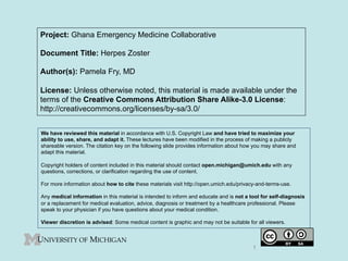Project: Ghana Emergency Medicine Collaborative
Document Title: Herpes Zoster
Author(s): Pamela Fry, MD
License: Unless otherwise noted, this material is made available under the
terms of the Creative Commons Attribution Share Alike-3.0 License:
http://creativecommons.org/licenses/by-sa/3.0/
We have reviewed this material in accordance with U.S. Copyright Law and have tried to maximize your
ability to use, share, and adapt it. These lectures have been modified in the process of making a publicly
shareable version. The citation key on the following slide provides information about how you may share and
adapt this material.
Copyright holders of content included in this material should contact open.michigan@umich.edu with any
questions, corrections, or clarification regarding the use of content.
For more information about how to cite these materials visit http://open.umich.edu/privacy-and-terms-use.
Any medical information in this material is intended to inform and educate and is not a tool for self-diagnosis
or a replacement for medical evaluation, advice, diagnosis or treatment by a healthcare professional. Please
speak to your physician if you have questions about your medical condition.
Viewer discretion is advised: Some medical content is graphic and may not be suitable for all viewers.
1
 