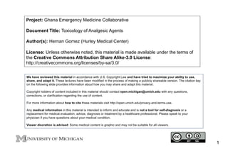 Project: Ghana Emergency Medicine Collaborative
Document Title: Toxicology of Analgesic Agents
Author(s): Hernan Gomez (Hurley Medical Center)
License: Unless otherwise noted, this material is made available under the terms of
the Creative Commons Attribution Share Alike-3.0 License:
http://creativecommons.org/licenses/by-sa/3.0/
We have reviewed this material in accordance with U.S. Copyright Law and have tried to maximize your ability to use,
share, and adapt it. These lectures have been modified in the process of making a publicly shareable version. The citation key
on the following slide provides information about how you may share and adapt this material.
Copyright holders of content included in this material should contact open.michigan@umich.edu with any questions,
corrections, or clarification regarding the use of content.
For more information about how to cite these materials visit http://open.umich.edu/privacy-and-terms-use.
Any medical information in this material is intended to inform and educate and is not a tool for self-diagnosis or a
replacement for medical evaluation, advice, diagnosis or treatment by a healthcare professional. Please speak to your
physician if you have questions about your medical condition.
Viewer discretion is advised: Some medical content is graphic and may not be suitable for all viewers.

1

 