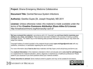 Project: Ghana Emergency Medicine Collaborative
Document Title: Central Nervous System Infections
Author(s): Geetika Gupta (St. Joseph Hospital), MD 2011
License: Unless otherwise noted, this material is made available under the
terms of the Creative Commons Attribution Share Alike-3.0 License:
http://creativecommons.org/licenses/by-sa/3.0/
We have reviewed this material in accordance with U.S. Copyright Law and have tried to maximize your
ability to use, share, and adapt it. These lectures have been modified in the process of making a publicly
shareable version. The citation key on the following slide provides information about how you may share and
adapt this material.
Copyright holders of content included in this material should contact open.michigan@umich.edu with any
questions, corrections, or clarification regarding the use of content.
For more information about how to cite these materials visit http://open.umich.edu/privacy-and-terms-use.
Any medical information in this material is intended to inform and educate and is not a tool for self-diagnosis
or a replacement for medical evaluation, advice, diagnosis or treatment by a healthcare professional. Please
speak to your physician if you have questions about your medical condition.
Viewer discretion is advised: Some medical content is graphic and may not be suitable for all viewers.

1	
  

 