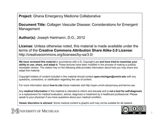 Project: Ghana Emergency Medicine Collaborative
Document Title: Collagen Vascular Disease: Considerations for Emergent
Management
Author(s): Joseph Hartmann, D.O., 2012
License: Unless otherwise noted, this material is made available under the
terms of the Creative Commons Attribution Share Alike-3.0 License:
http://creativecommons.org/licenses/by-sa/3.0/
We have reviewed this material in accordance with U.S. Copyright Law and have tried to maximize your
ability to use, share, and adapt it. These lectures have been modified in the process of making a publicly
shareable version. The citation key on the following slide provides information about how you may share and
adapt this material.
Copyright holders of content included in this material should contact open.michigan@umich.edu with any
questions, corrections, or clarification regarding the use of content.
For more information about how to cite these materials visit http://open.umich.edu/privacy-and-terms-use.
Any medical information in this material is intended to inform and educate and is not a tool for self-diagnosis
or a replacement for medical evaluation, advice, diagnosis or treatment by a healthcare professional. Please
speak to your physician if you have questions about your medical condition.
Viewer discretion is advised: Some medical content is graphic and may not be suitable for all viewers.

1

 