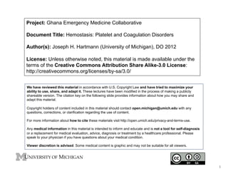 Project: Ghana Emergency Medicine Collaborative
Document Title: Hemostasis: Platelet and Coagulation Disorders
Author(s): Joseph H. Hartmann (University of Michigan), DO 2012
License: Unless otherwise noted, this material is made available under the
terms of the Creative Commons Attribution Share Alike-3.0 License:
http://creativecommons.org/licenses/by-sa/3.0/
We have reviewed this material in accordance with U.S. Copyright Law and have tried to maximize your
ability to use, share, and adapt it. These lectures have been modified in the process of making a publicly
shareable version. The citation key on the following slide provides information about how you may share and
adapt this material.
Copyright holders of content included in this material should contact open.michigan@umich.edu with any
questions, corrections, or clarification regarding the use of content.
For more information about how to cite these materials visit http://open.umich.edu/privacy-and-terms-use.
Any medical information in this material is intended to inform and educate and is not a tool for self-diagnosis
or a replacement for medical evaluation, advice, diagnosis or treatment by a healthcare professional. Please
speak to your physician if you have questions about your medical condition.
Viewer discretion is advised: Some medical content is graphic and may not be suitable for all viewers.

1	
  

 
