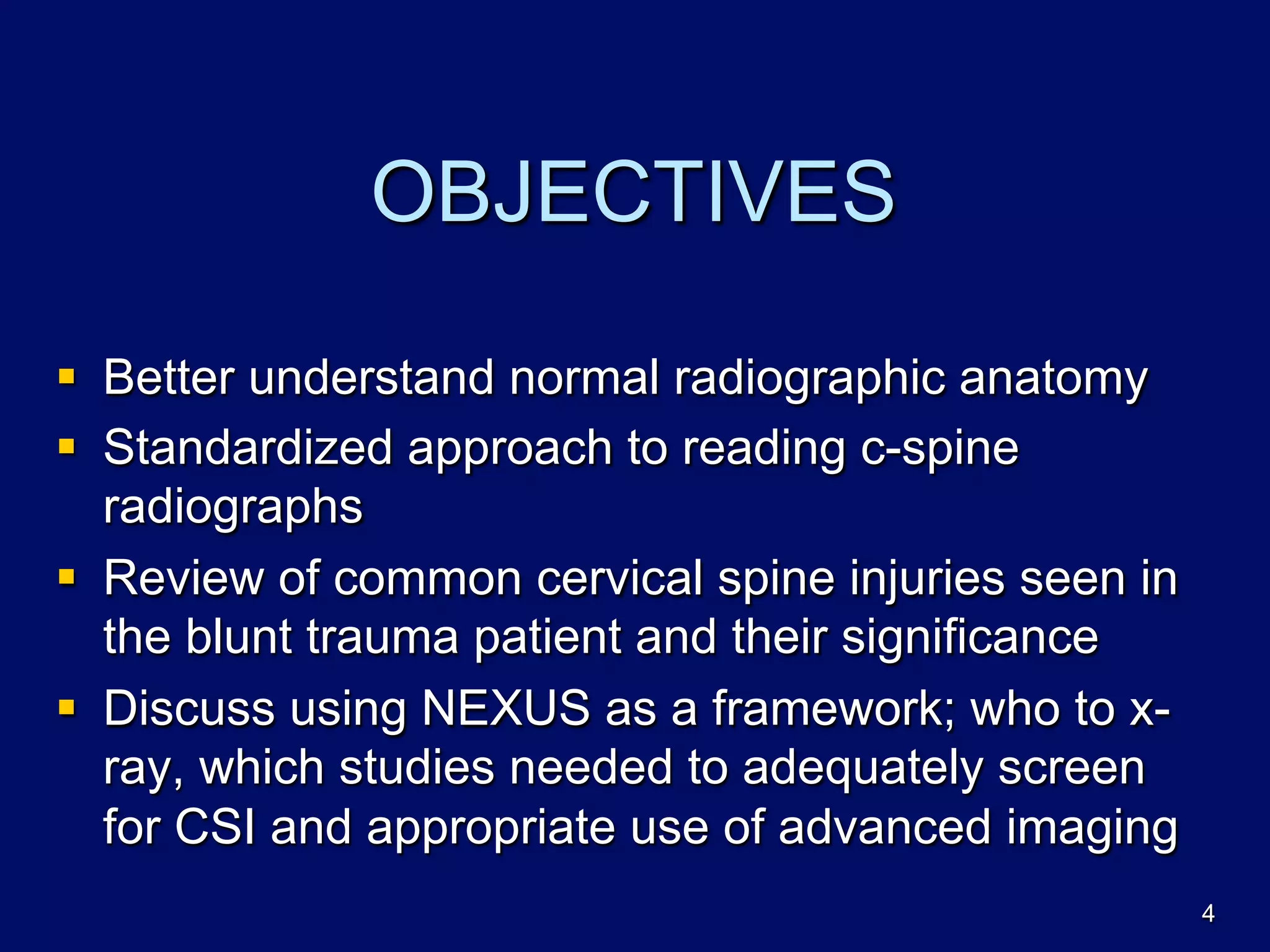 OBJECTIVES
§  Better understand normal radiographic anatomy
§  Standardized approach to reading c-spine
radiographs
§  Review of common cervical spine injuries seen in
the blunt trauma patient and their significance
§  Discuss using NEXUS as a framework; who to x-
ray, which studies needed to adequately screen
for CSI and appropriate use of advanced imaging
4
 
