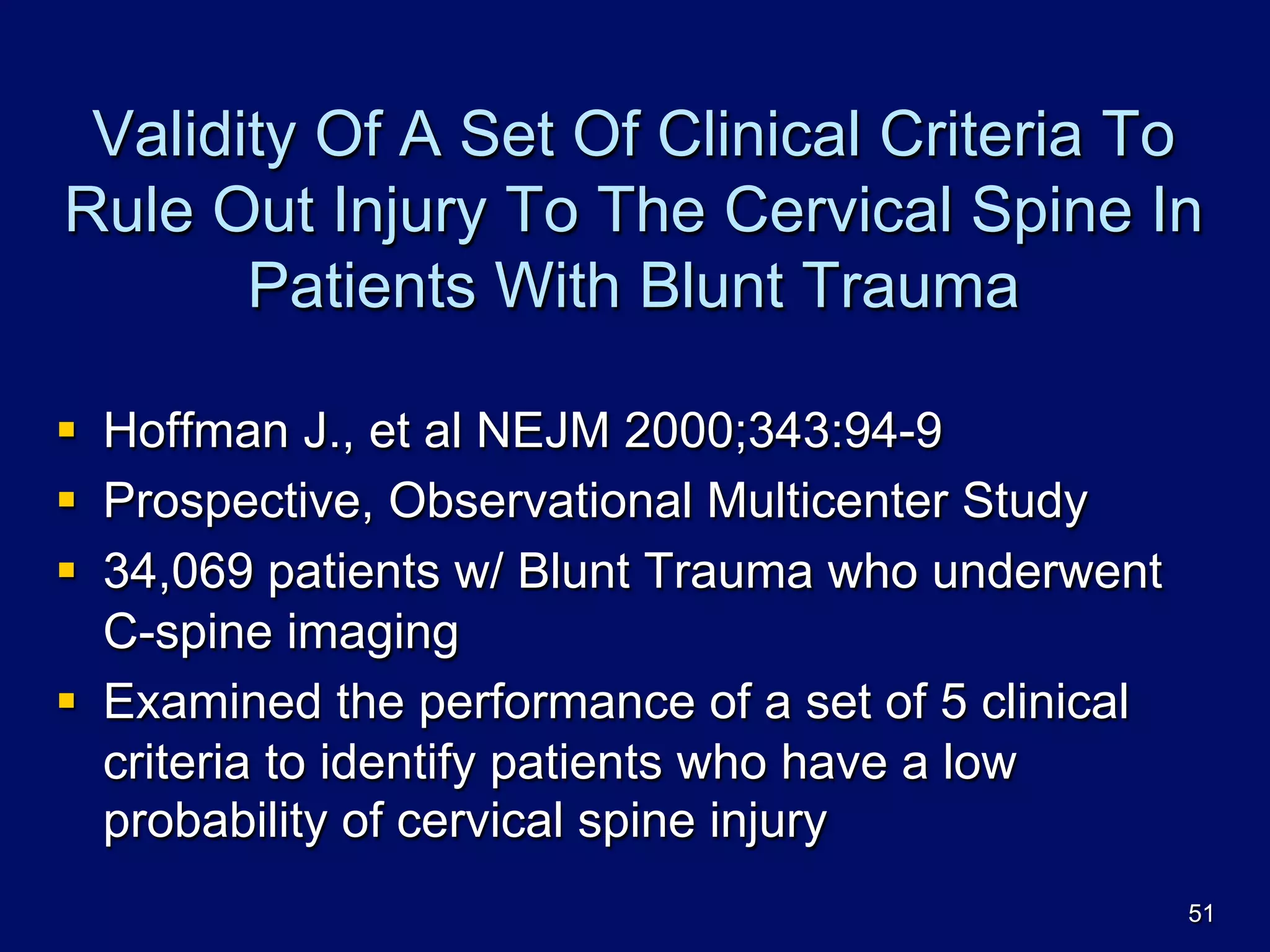 Validity Of A Set Of Clinical Criteria To
Rule Out Injury To The Cervical Spine In
Patients With Blunt Trauma
§  Hoffman J., et al NEJM 2000;343:94-9
§  Prospective, Observational Multicenter Study
§  34,069 patients w/ Blunt Trauma who underwent
C-spine imaging
§  Examined the performance of a set of 5 clinical
criteria to identify patients who have a low
probability of cervical spine injury
51
 