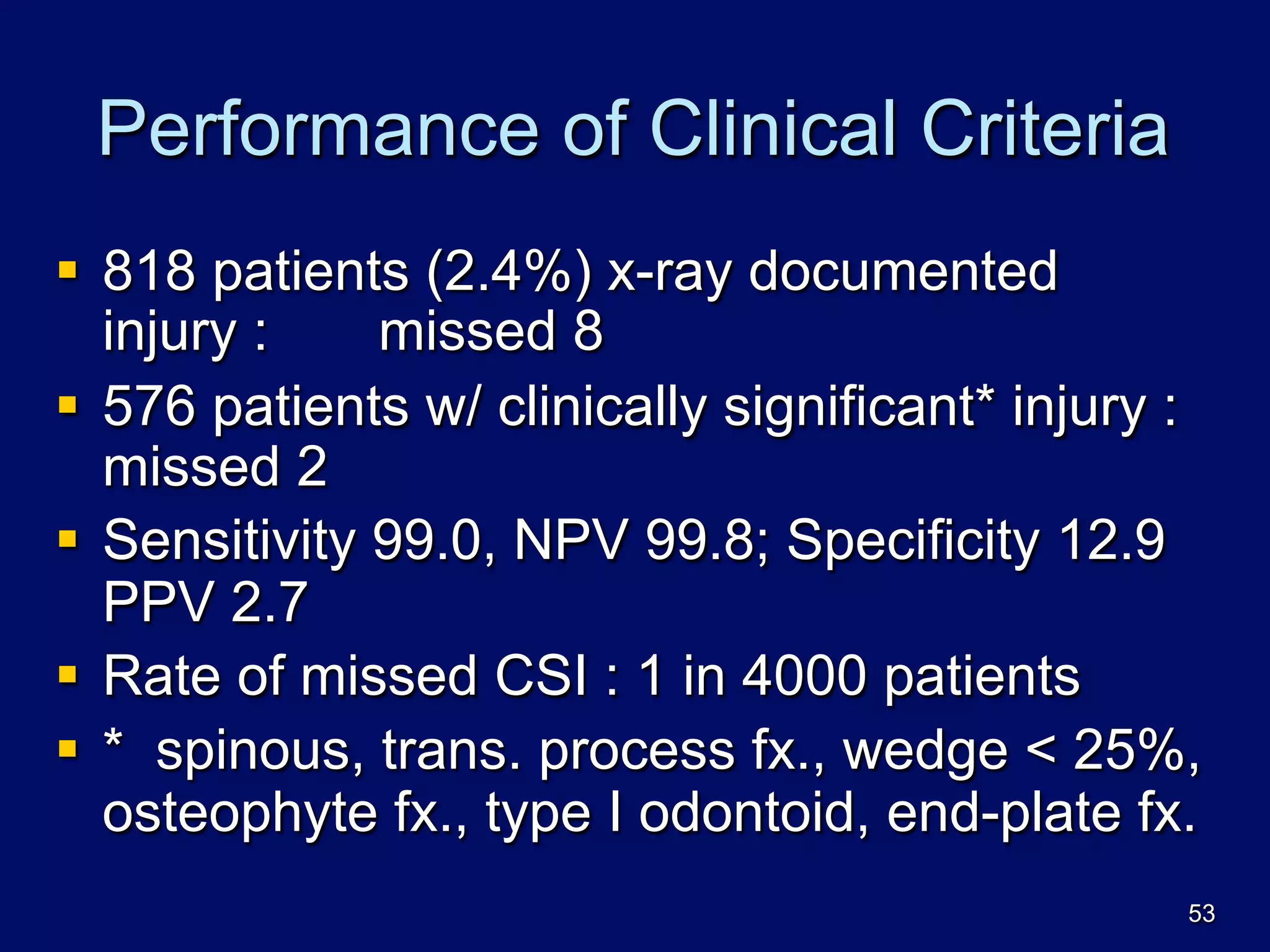 Performance of Clinical Criteria
§  818 patients (2.4%) x-ray documented
injury : missed 8
§  576 patients w/ clinically significant* injury :
missed 2
§  Sensitivity 99.0, NPV 99.8; Specificity 12.9
PPV 2.7
§  Rate of missed CSI : 1 in 4000 patients
§  * spinous, trans. process fx., wedge < 25%,
osteophyte fx., type I odontoid, end-plate fx.
53
 