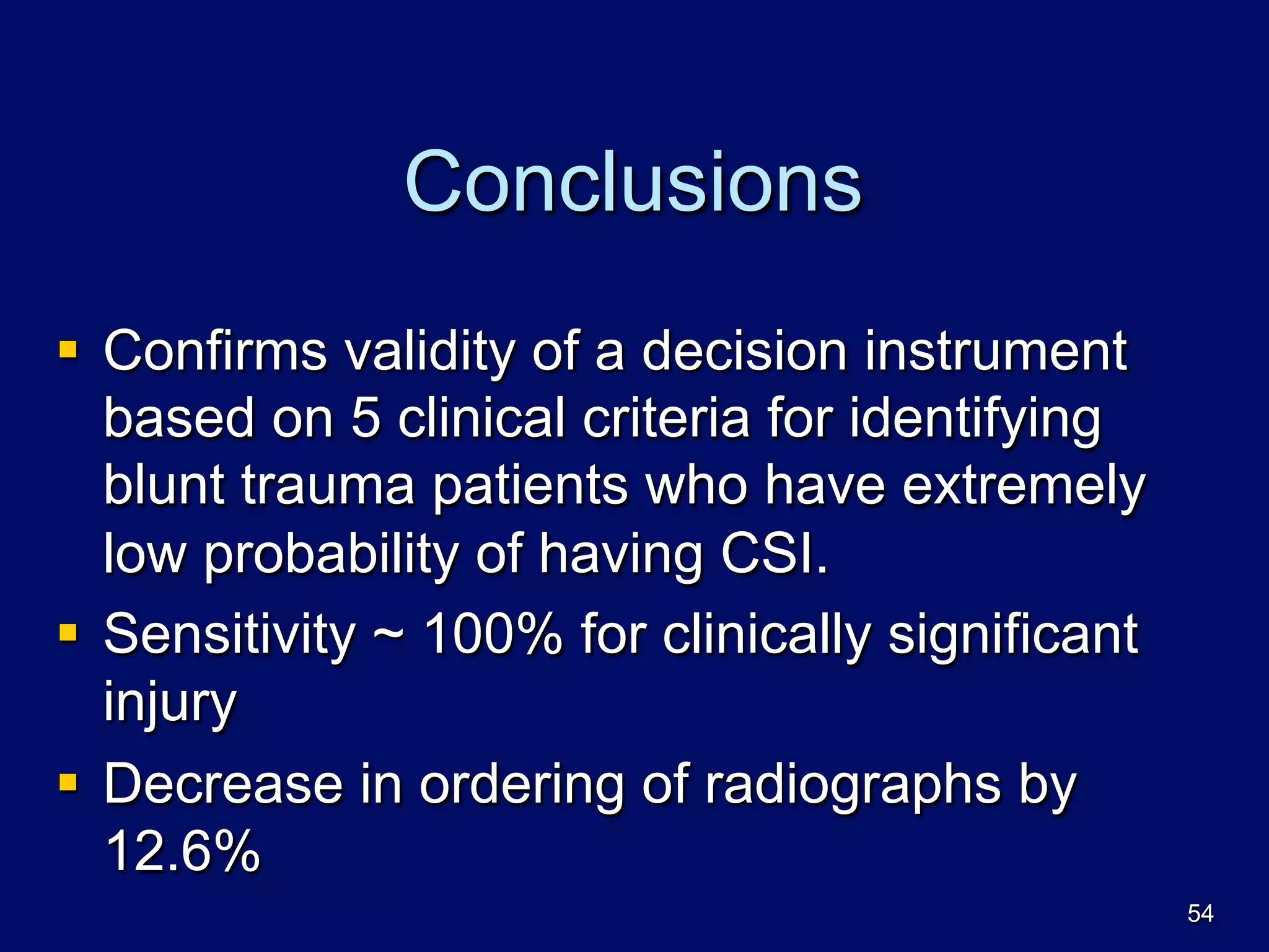 Conclusions
§  Confirms validity of a decision instrument
based on 5 clinical criteria for identifying
blunt trauma patients who have extremely
low probability of having CSI.
§  Sensitivity ~ 100% for clinically significant
injury
§  Decrease in ordering of radiographs by
12.6%
54
 