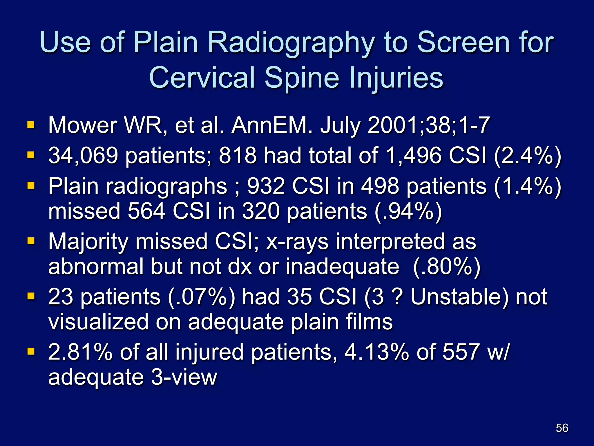 Use of Plain Radiography to Screen for
Cervical Spine Injuries
§  Mower WR, et al. AnnEM. July 2001;38;1-7
§  34,069 patients; 818 had total of 1,496 CSI (2.4%)
§  Plain radiographs ; 932 CSI in 498 patients (1.4%)
missed 564 CSI in 320 patients (.94%)
§  Majority missed CSI; x-rays interpreted as
abnormal but not dx or inadequate (.80%)
§  23 patients (.07%) had 35 CSI (3 ? Unstable) not
visualized on adequate plain films
§  2.81% of all injured patients, 4.13% of 557 w/
adequate 3-view
56
 