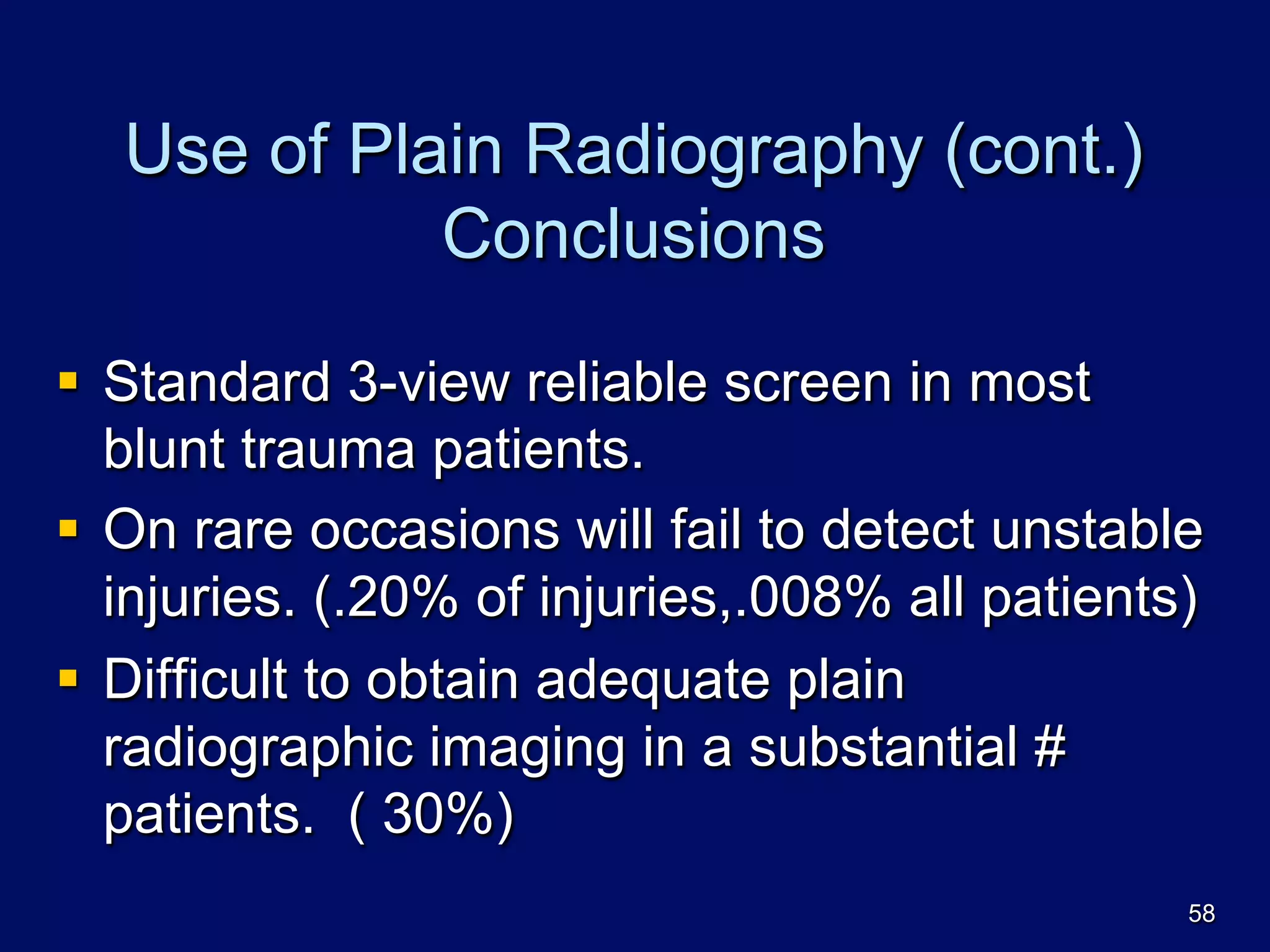 Use of Plain Radiography (cont.)
Conclusions
§  Standard 3-view reliable screen in most
blunt trauma patients.
§  On rare occasions will fail to detect unstable
injuries. (.20% of injuries,.008% all patients)
§  Difficult to obtain adequate plain
radiographic imaging in a substantial #
patients. ( 30%)
58
 