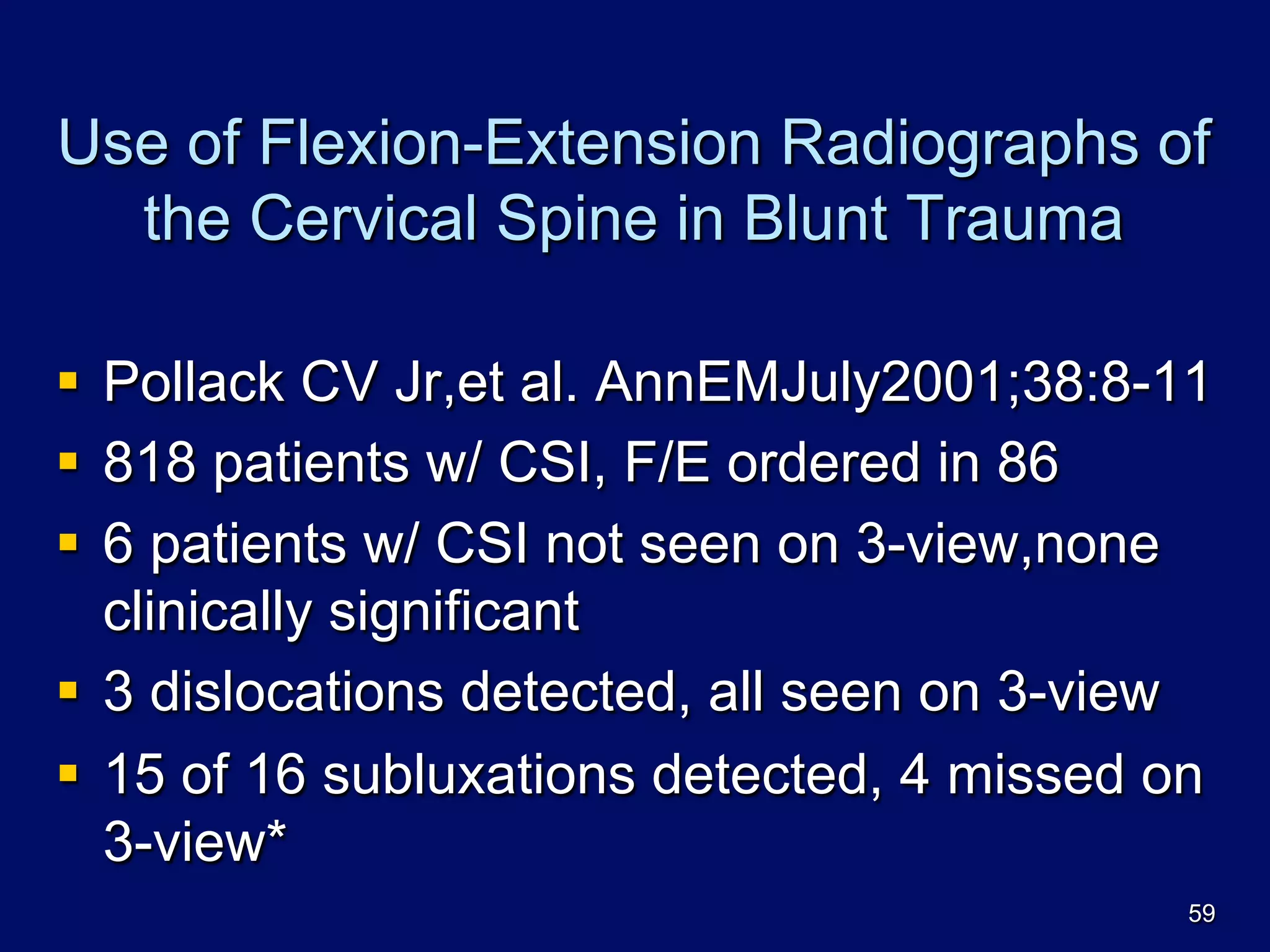 Use of Flexion-Extension Radiographs of
the Cervical Spine in Blunt Trauma
§  Pollack CV Jr,et al. AnnEMJuly2001;38:8-11
§  818 patients w/ CSI, F/E ordered in 86
§  6 patients w/ CSI not seen on 3-view,none
clinically significant
§  3 dislocations detected, all seen on 3-view
§  15 of 16 subluxations detected, 4 missed on
3-view*
59
 