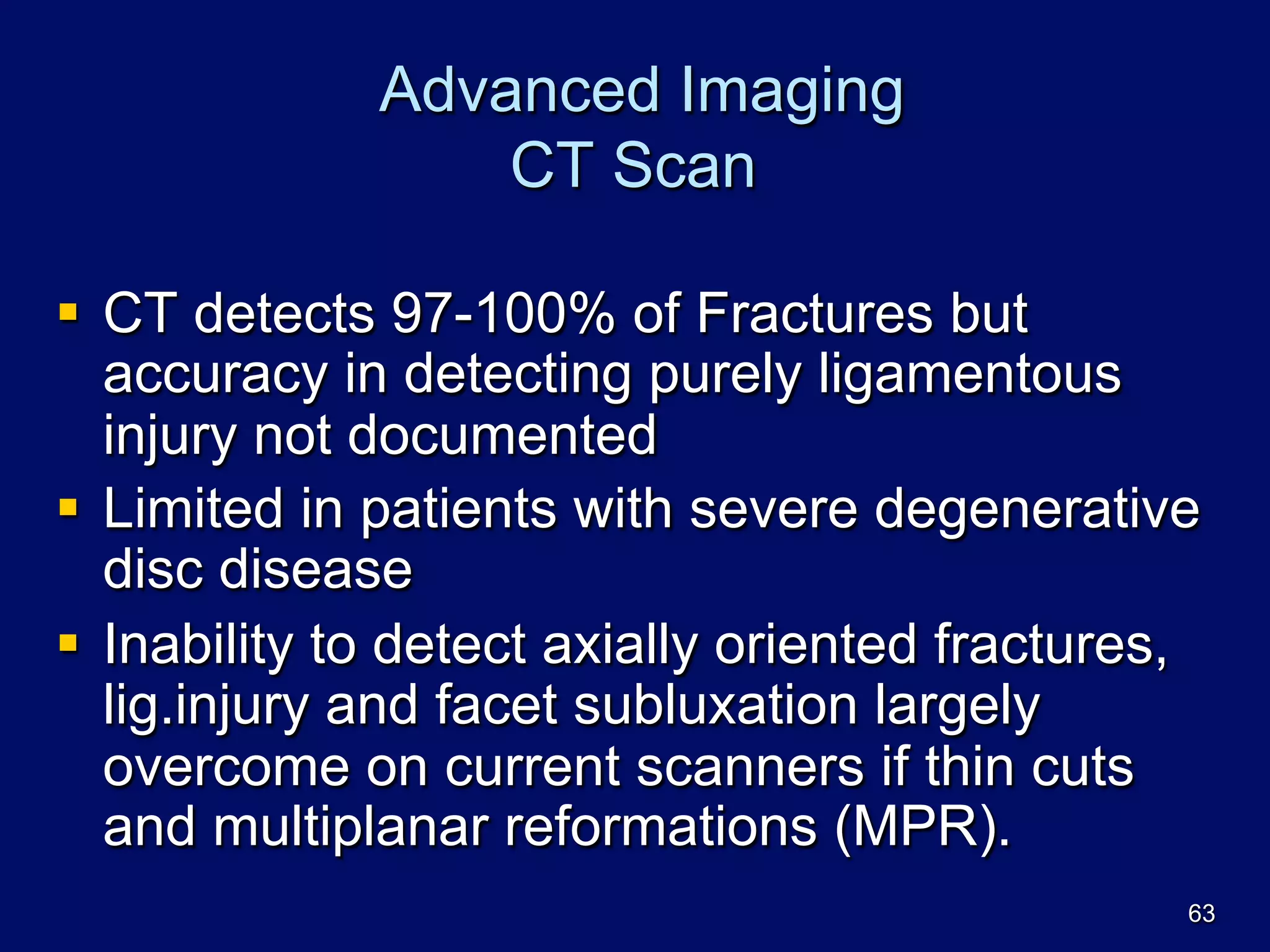Advanced Imaging
CT Scan
§  CT detects 97-100% of Fractures but
accuracy in detecting purely ligamentous
injury not documented
§  Limited in patients with severe degenerative
disc disease
§  Inability to detect axially oriented fractures,
lig.injury and facet subluxation largely
overcome on current scanners if thin cuts
and multiplanar reformations (MPR).
63
 