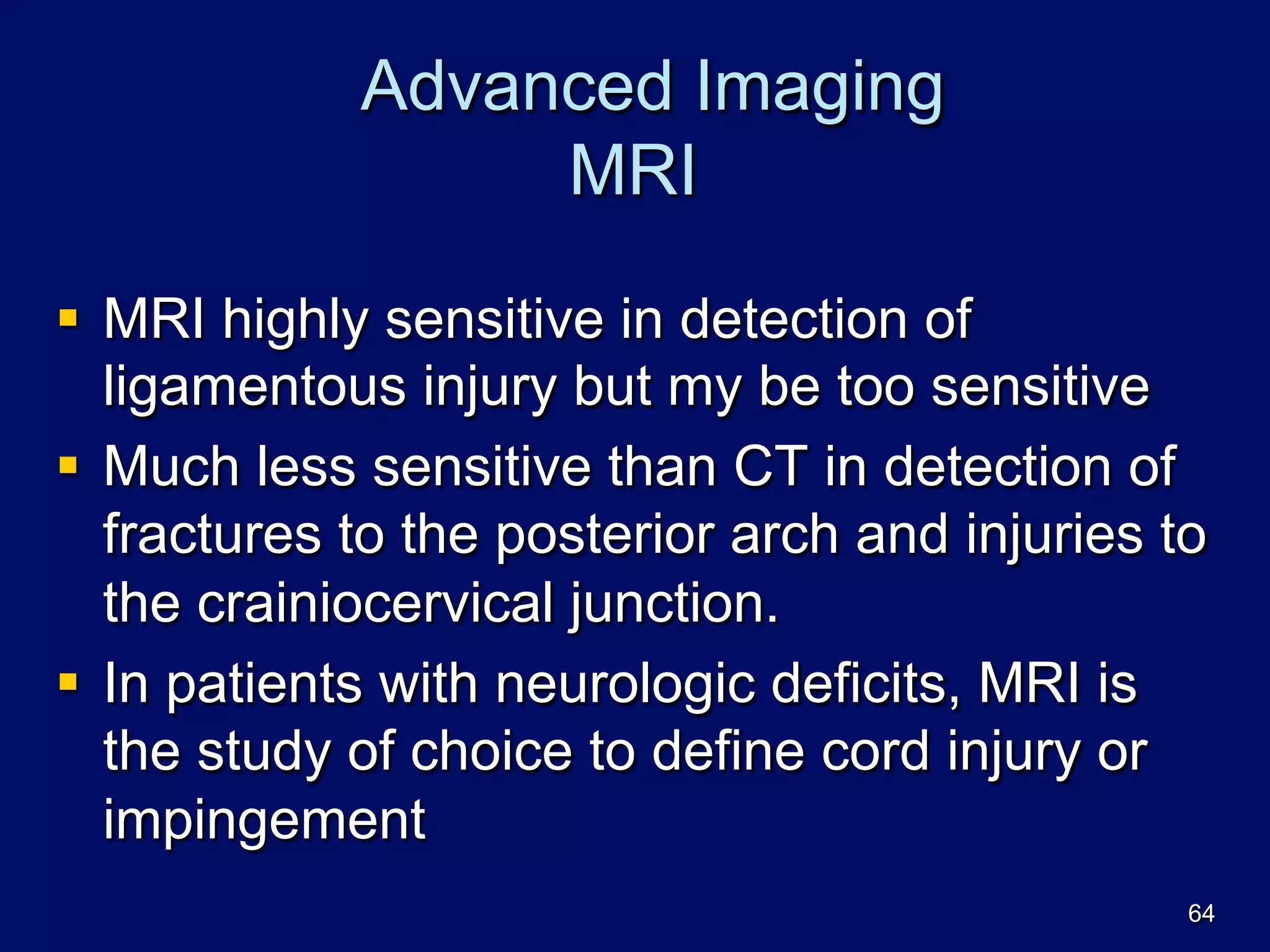Advanced Imaging
MRI
§  MRI highly sensitive in detection of
ligamentous injury but my be too sensitive
§  Much less sensitive than CT in detection of
fractures to the posterior arch and injuries to
the crainiocervical junction.
§  In patients with neurologic deficits, MRI is
the study of choice to define cord injury or
impingement
64
 