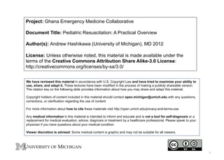 Project: Ghana Emergency Medicine Collaborative
Document Title: Pediatric Resuscitation: A Practical Overview
Author(s): Andrew Hashikawa (University of Michigan), MD 2012
License: Unless otherwise noted, this material is made available under the
terms of the Creative Commons Attribution Share Alike-3.0 License:
http://creativecommons.org/licenses/by-sa/3.0/
We have reviewed this material in accordance with U.S. Copyright Law and have tried to maximize your ability to
use, share, and adapt it. These lectures have been modified in the process of making a publicly shareable version.
The citation key on the following slide provides information about how you may share and adapt this material.
Copyright holders of content included in this material should contact open.michigan@umich.edu with any questions,
corrections, or clarification regarding the use of content.
For more information about how to cite these materials visit http://open.umich.edu/privacy-and-terms-use.
Any medical information in this material is intended to inform and educate and is not a tool for self-diagnosis or a
replacement for medical evaluation, advice, diagnosis or treatment by a healthcare professional. Please speak to your
physician if you have questions about your medical condition.
Viewer discretion is advised: Some medical content is graphic and may not be suitable for all viewers.

1

 