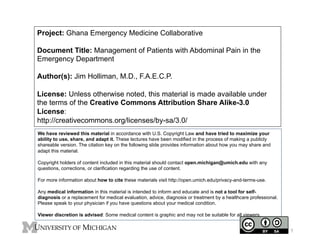 Project: Ghana Emergency Medicine Collaborative
Document Title: Management of Patients with Abdominal Pain in the
Emergency Department
Author(s): Jim Holliman, M.D., F.A.E.C.P.
License: Unless otherwise noted, this material is made available under
the terms of the Creative Commons Attribution Share Alike-3.0
License:
http://creativecommons.org/licenses/by-sa/3.0/
We have reviewed this material in accordance with U.S. Copyright Law and have tried to maximize your
ability to use, share, and adapt it. These lectures have been modified in the process of making a publicly
shareable version. The citation key on the following slide provides information about how you may share and
adapt this material.
Copyright holders of content included in this material should contact open.michigan@umich.edu with any
questions, corrections, or clarification regarding the use of content.
For more information about how to cite these materials visit http://open.umich.edu/privacy-and-terms-use.
Any medical information in this material is intended to inform and educate and is not a tool for selfdiagnosis or a replacement for medical evaluation, advice, diagnosis or treatment by a healthcare professional.
Please speak to your physician if you have questions about your medical condition.
Viewer discretion is advised: Some medical content is graphic and may not be suitable for all viewers.

1

 