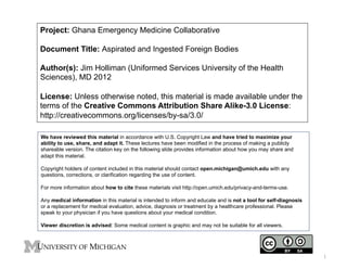 Project: Ghana Emergency Medicine Collaborative
Document Title: Aspirated and Ingested Foreign Bodies
Author(s): Jim Holliman (Uniformed Services University of the Health
Sciences), MD 2012
License: Unless otherwise noted, this material is made available under the
terms of the Creative Commons Attribution Share Alike-3.0 License:
http://creativecommons.org/licenses/by-sa/3.0/
We have reviewed this material in accordance with U.S. Copyright Law and have tried to maximize your
ability to use, share, and adapt it. These lectures have been modified in the process of making a publicly
shareable version. The citation key on the following slide provides information about how you may share and
adapt this material.
Copyright holders of content included in this material should contact open.michigan@umich.edu with any
questions, corrections, or clarification regarding the use of content.
For more information about how to cite these materials visit http://open.umich.edu/privacy-and-terms-use.
Any medical information in this material is intended to inform and educate and is not a tool for self-diagnosis
or a replacement for medical evaluation, advice, diagnosis or treatment by a healthcare professional. Please
speak to your physician if you have questions about your medical condition.
Viewer discretion is advised: Some medical content is graphic and may not be suitable for all viewers.

1

 