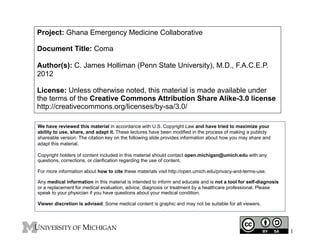 Project: Ghana Emergency Medicine Collaborative
Document Title: Coma
Author(s): C. James Holliman (Penn State University), M.D., F.A.C.E.P.
2012
License: Unless otherwise noted, this material is made available under
the terms of the Creative Commons Attribution Share Alike-3.0 license
http://creativecommons.org/licenses/by-sa/3.0/
We have reviewed this material in accordance with U.S. Copyright Law and have tried to maximize your
ability to use, share, and adapt it. These lectures have been modified in the process of making a publicly
shareable version. The citation key on the following slide provides information about how you may share and
adapt this material.
Copyright holders of content included in this material should contact open.michigan@umich.edu with any
questions, corrections, or clarification regarding the use of content.
For more information about how to cite these materials visit http://open.umich.edu/privacy-and-terms-use.
Any medical information in this material is intended to inform and educate and is not a tool for self-diagnosis
or a replacement for medical evaluation, advice, diagnosis or treatment by a healthcare professional. Please
speak to your physician if you have questions about your medical condition.
Viewer discretion is advised: Some medical content is graphic and may not be suitable for all viewers.

1

 