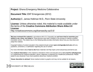 Project: Ghana Emergency Medicine Collaborative
Document Title: ENT Emergencies (2012)
Author(s):C. James Holliman M.D., Penn State University
License: Unless otherwise noted, this material is made available under
the terms of the Creative Commons Attribution Share Alike-3.0
License:
http://creativecommons.org/licenses/by-sa/3.0/
We have reviewed this material in accordance with U.S. Copyright Law and have tried to maximize your
ability to use, share, and adapt it. These lectures have been modified in the process of making a publicly
shareable version. The citation key on the following slide provides information about how you may share and
adapt this material.
Copyright holders of content included in this material should contact open.michigan@umich.edu with any
questions, corrections, or clarification regarding the use of content.
For more information about how to cite these materials visit http://open.umich.edu/privacy-and-terms-use.
Any medical information in this material is intended to inform and educate and is not a tool for self-diagnosis
or a replacement for medical evaluation, advice, diagnosis or treatment by a healthcare professional. Please
speak to your physician if you have questions about your medical condition.
Viewer discretion is advised: Some medical content is graphic and may not be suitable for all viewers.

1

 