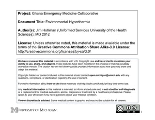 Project: Ghana Emergency Medicine Collaborative
Document Title: Environmental Hyperthermia
Author(s): Jim Holliman (Uniformed Services University of the Health
Sciences), MD 2012
License: Unless otherwise noted, this material is made available under the
terms of the Creative Commons Attribution Share Alike-3.0 License:
http://creativecommons.org/licenses/by-sa/3.0/
We have reviewed this material in accordance with U.S. Copyright Law and have tried to maximize your
ability to use, share, and adapt it. These lectures have been modified in the process of making a publicly
shareable version. The citation key on the following slide provides information about how you may share and
adapt this material.
Copyright holders of content included in this material should contact open.michigan@umich.edu with any
questions, corrections, or clarification regarding the use of content.
For more information about how to cite these materials visit http://open.umich.edu/privacy-and-terms-use.
Any medical information in this material is intended to inform and educate and is not a tool for self-diagnosis
or a replacement for medical evaluation, advice, diagnosis or treatment by a healthcare professional. Please
speak to your physician if you have questions about your medical condition.
Viewer discretion is advised: Some medical content is graphic and may not be suitable for all viewers.

1

 