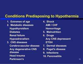 Conditions Predisposing to Hypothermia
1. Extremes of age
2. Metabolic diseases
Hypothyroidism
Diabetes
Renal failure
Hypoadrenalism
3. CNS diseases
Cerebrovascular disease
Any degenerative CNS
disease
Head trauma
Parkinson's

4. Shock
AMI / CHF
Hemorrhage
5. Malnutrition
6. Drugs
Any CNS depressant
ETOH
7. Dermal diseases
8. Paget's disease
9. Infections
10. Pancreatitis
11

 