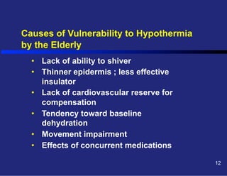 Causes of Vulnerability to Hypothermia
by the Elderly
•  Lack of ability to shiver
•  Thinner epidermis ; less effective
insulator
•  Lack of cardiovascular reserve for
compensation
•  Tendency toward baseline
dehydration
•  Movement impairment
•  Effects of concurrent medications
12

 