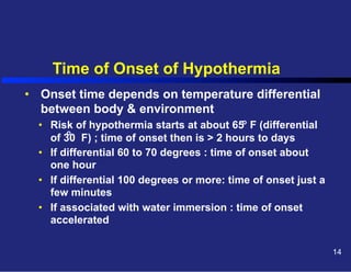 Time of Onset of Hypothermia
•  Onset time depends on temperature differential
between body & environment
•  Risk of hypothermia starts at about 65o F (differential
o
of 30 F) ; time of onset then is > 2 hours to days
•  If differential 60 to 70 degrees : time of onset about
one hour
•  If differential 100 degrees or more: time of onset just a
few minutes
•  If associated with water immersion : time of onset
accelerated
14

 
