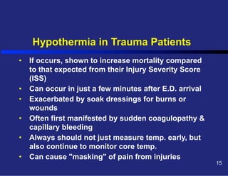 Hypothermia in Trauma Patients
•  If occurs, shown to increase mortality compared
to that expected from their Injury Severity Score
(ISS)
•  Can occur in just a few minutes after E.D. arrival
•  Exacerbated by soak dressings for burns or
wounds
•  Often first manifested by sudden coagulopathy &
capillary bleeding
•  Always should not just measure temp. early, but
also continue to monitor core temp.
•  Can cause "masking" of pain from injuries

15

 
