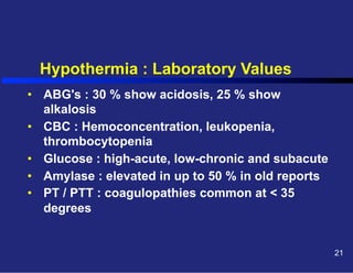 Hypothermia : Laboratory Values
•  ABG's : 30 % show acidosis, 25 % show
alkalosis
•  CBC : Hemoconcentration, leukopenia,
thrombocytopenia
•  Glucose : high-acute, low-chronic and subacute
•  Amylase : elevated in up to 50 % in old reports
•  PT / PTT : coagulopathies common at < 35
degrees

21

 