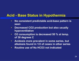 Acid - Base Status in Hypothermia
•  No consistent predictable acid-base pattern is
seen
•  Decreased CO2 production but also usually
hypoventilation
•  O2 consumption is decreased 50 % at temp.
of 30 degrees C
•  Acidosis more prevalent in some series, but
alkalosis found in 1/2 of cases in other series
•  Routine use of Na HCO3 not indicated
24

 