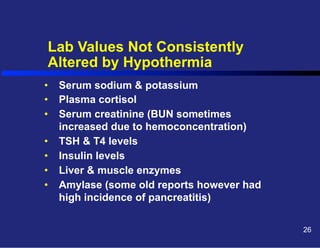 Lab Values Not Consistently
Altered by Hypothermia
•  Serum sodium & potassium
•  Plasma cortisol
•  Serum creatinine (BUN sometimes
increased due to hemoconcentration)
•  TSH & T4 levels
•  Insulin levels
•  Liver & muscle enzymes
•  Amylase (some old reports however had
high incidence of pancreatitis)
26

 