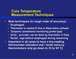 Core Temperature
Measurement Techniques
•  Best techniques (in rough order of accuracy) :
• 
• 
• 
• 
• 

Esophageal
Thermistor in central IV line or Swan-Ganz catheter
Tympanic (anesthesia monitoring probe type)
Urine ; accurate; can be done by thermistor in foley
Rectal ; lags behind esophageal during rewarming

•  Important in all cases to have a low-reading
thermometer (standard oral / rectal mercury
o
thermometers only go down to 33 to 34 C)
27

 