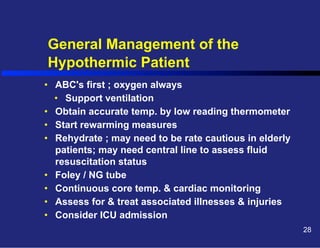 General Management of the
Hypothermic Patient
•  ABC's first ; oxygen always
•  Support ventilation
•  Obtain accurate temp. by low reading thermometer
•  Start rewarming measures
•  Rehydrate ; may need to be rate cautious in elderly
patients; may need central line to assess fluid
resuscitation status
•  Foley / NG tube
•  Continuous core temp. & cardiac monitoring
•  Assess for & treat associated illnesses & injuries
•  Consider ICU admission
28

 