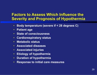 Factors to Assess Which Influence the
Severity and Prognosis of Hypothermia
• 
• 
• 
• 
• 
• 
• 
• 
• 
• 

Body temperature (severe if < 28 degrees C)
Patient age
State of consciousness
Cardiorespiratory status
Metabolic status
Associated diseases
Associated injuries
Etiology of hypothermia
Duration of hypothermia
Response to initial care measures
29

 