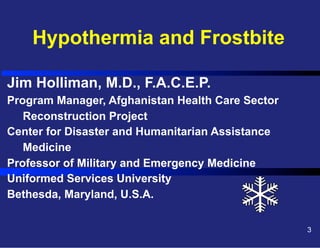 Hypothermia and Frostbite
Jim Holliman, M.D., F.A.C.E.P.
Program Manager, Afghanistan Health Care Sector
Reconstruction Project
Center for Disaster and Humanitarian Assistance
Medicine
Professor of Military and Emergency Medicine
Uniformed Services University
Bethesda, Maryland, U.S.A.
3

 