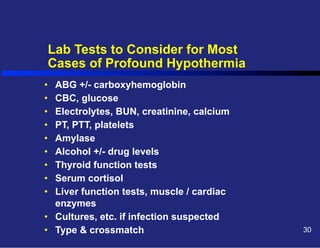 Lab Tests to Consider for Most
Cases of Profound Hypothermia
• 
• 
• 
• 
• 
• 
• 
• 
• 

ABG +/- carboxyhemoglobin
CBC, glucose
Electrolytes, BUN, creatinine, calcium
PT, PTT, platelets
Amylase
Alcohol +/- drug levels
Thyroid function tests
Serum cortisol
Liver function tests, muscle / cardiac
enzymes
•  Cultures, etc. if infection suspected
•  Type & crossmatch

30

 
