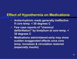 Effect of Hypothermia on Medications
•  Antiarrhythmic meds generally ineffective
if core temp. < 30 degrees C
•  Few case reports of "chemical
defibrillation" by bretylium at core temp. <
30 degrees C
•  Medications administered early may show
sudden exaggerated effects once core
temp. increases & circulation restored
(especially insulin)
31

 