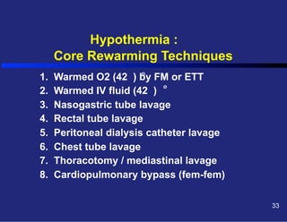 Hypothermia :
Core Rewarming Techniques
1.
2.
3.
4.
5.
6.
7.
8.

o

Warmed O2 (42 ) by FM or ETT
o
Warmed IV fluid (42 )
Nasogastric tube lavage
Rectal tube lavage
Peritoneal dialysis catheter lavage
Chest tube lavage
Thoracotomy / mediastinal lavage
Cardiopulmonary bypass (fem-fem)
33

 