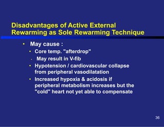 Disadvantages of Active External
Rewarming as Sole Rewarming Technique
•  May cause :
•  Core temp. "afterdrop"
•  May result in V-fib
•  Hypotension / cardiovascular collapse
from peripheral vasodilatation
•  Increased hypoxia & acidosis if
peripheral metabolism increases but the
"cold" heart not yet able to compensate

36

 