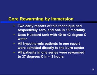Core Rewarming by Immersion
•  Two early reports of this technique had
respectively zero, and one in 18 mortality
•  Uses Hubbard tank with 40 to 42 degree C
water
•  All hypothermic patients in one report
were admitted directly to the burn center
•  All patients in one series were rewarmed
to 37 degrees C in < 3 hours

38

 