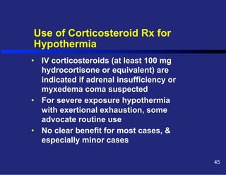 Use of Corticosteroid Rx for
Hypothermia
•  IV corticosteroids (at least 100 mg
hydrocortisone or equivalent) are
indicated if adrenal insufficiency or
myxedema coma suspected
•  For severe exposure hypothermia
with exertional exhaustion, some
advocate routine use
•  No clear benefit for most cases, &
especially minor cases
45

 