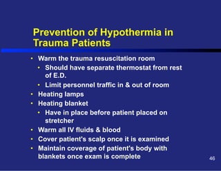 Prevention of Hypothermia in
Trauma Patients
•  Warm the trauma resuscitation room
•  Should have separate thermostat from rest
of E.D.
•  Limit personnel traffic in & out of room
•  Heating lamps
•  Heating blanket
•  Have in place before patient placed on
stretcher
•  Warm all IV fluids & blood
•  Cover patient's scalp once it is examined
•  Maintain coverage of patient's body with
blankets once exam is complete

46

 