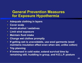 General Prevention Measures
for Exposure Hypothermia
• 
• 
• 
• 
• 
• 
• 

Adequate clothing in layers
Cover scalp
Avoid alcohol / sedatives
Limit wind exposure
Maintain fluid intake
Change wet clothes promptly
If getting wet is unavoidable, use wool garments (wool
maintains insulation effect even when wet, unlike cotton)
•  Trip planning
•  If immersed in cold water, extend survival time by
remaining still, huddling in group, and H.E.L.P. posture
48

 