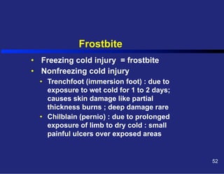 Frostbite
•  Freezing cold injury = frostbite
•  Nonfreezing cold injury
•  Trenchfoot (immersion foot) : due to
exposure to wet cold for 1 to 2 days;
causes skin damage like partial
thickness burns ; deep damage rare
•  Chilblain (pernio) : due to prolonged
exposure of limb to dry cold : small
painful ulcers over exposed areas

52

 