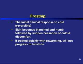 Frostnip
•  The initial clinical response to cold
(reversible)
•  Skin becomes blanched and numb,
followed by sudden cessation of cold &
discomfort
•  If treated quickly with rewarming, will not
progress to frostbite

53

 